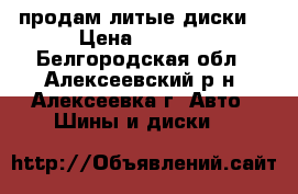 продам литые диски  › Цена ­ 7 000 - Белгородская обл., Алексеевский р-н, Алексеевка г. Авто » Шины и диски   